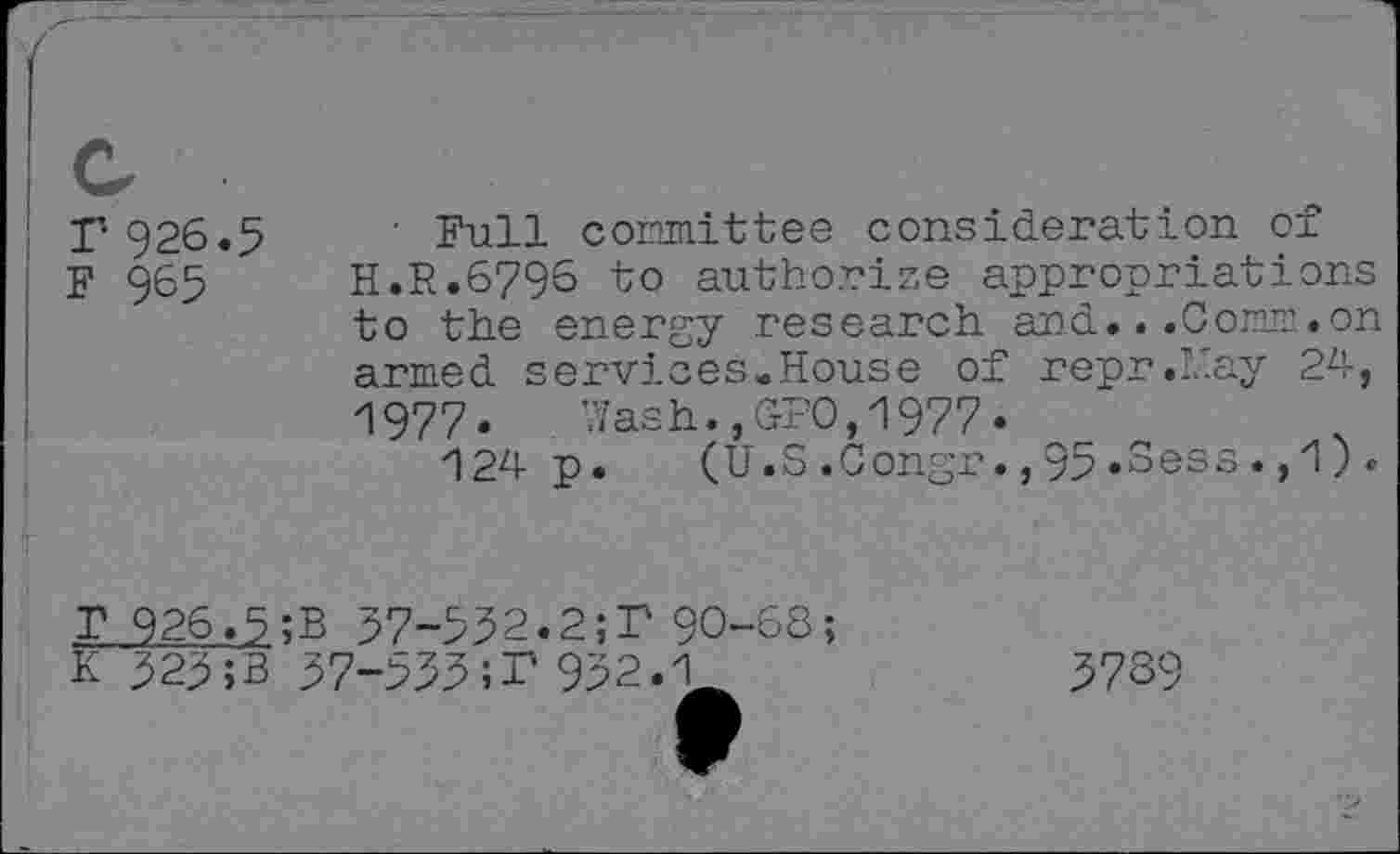 ﻿T 926.5
F 965
■ Full committee consideration of H.R.6796 to authorize appropriations to the energy research and...Com.on armed services.House of repr.May 24, 1977. Wash.,GPO,1977.
124 p. (U.S.Congr.,95.Sess.,1).
57-552.2;P 90-68;
T 926.5;B , .	,
K 525;B 57-555;T 952.1
5739